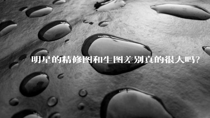明星的精修图和生图差别真的很大吗？